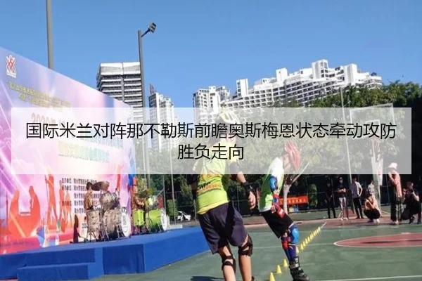 国际米兰对阵那不勒斯前瞻奥斯梅恩状态牵动攻防胜负走向