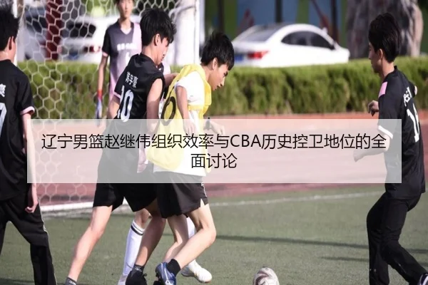 辽宁男篮赵继伟组织效率与CBA历史控卫地位的全面讨论