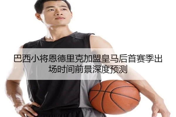 巴西小将恩德里克加盟皇马后首赛季出场时间前景深度预测