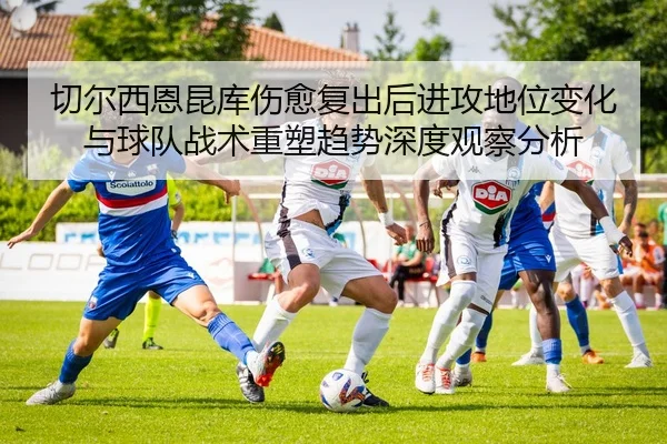 切尔西恩昆库伤愈复出后进攻地位变化与球队战术重塑趋势深度观察分析