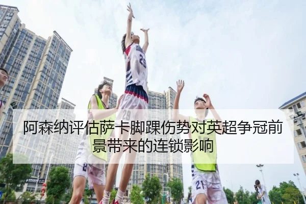 阿森纳评估萨卡脚踝伤势对英超争冠前景带来的连锁影响