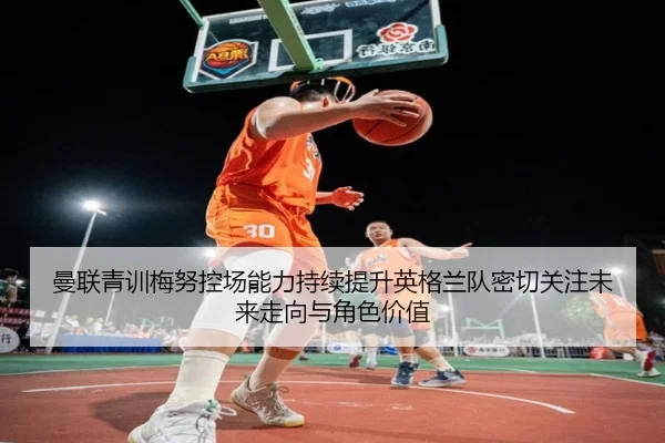 曼联青训梅努控场能力持续提升英格兰队密切关注未来走向与角色价值