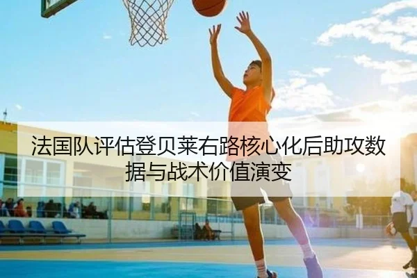法国队评估登贝莱右路核心化后助攻数据与战术价值演变