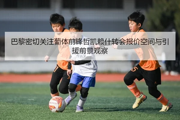 巴黎密切关注葡体前锋哲凯赖什转会报价空间与引援前景观察