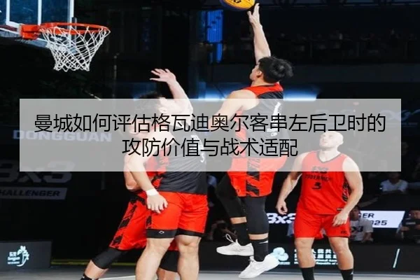 曼城如何评估格瓦迪奥尔客串左后卫时的攻防价值与战术适配