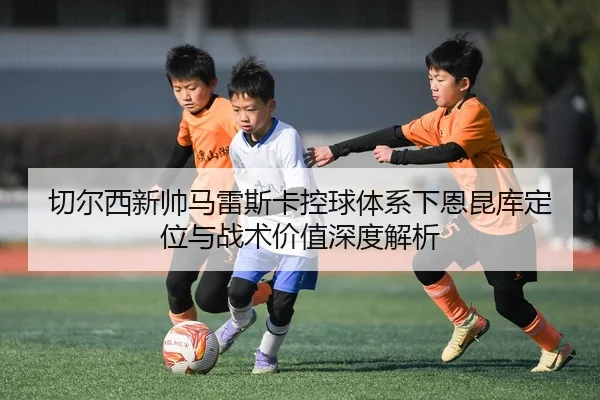 切尔西新帅马雷斯卡控球体系下恩昆库定位与战术价值深度解析
