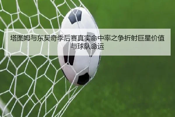 塔图姆与东契奇季后赛真实命中率之争折射巨星价值与球队命运